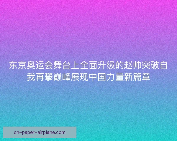 东京奥运会舞台上全面升级的赵帅突破自我再攀巅峰展现中国力量新篇章