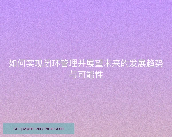 如何实现闭环管理并展望未来的发展趋势与可能性